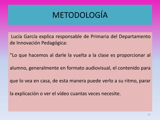 METODOLOGÍA
Lucía García explica responsable de Primaria del Departamento
de Innovación Pedagógica:
“Lo que hacemos al darle la vuelta a la clase es proporcionar al
alumno, generalmente en formato audiovisual, el contenido para
que lo vea en casa, de esta manera puede verlo a su ritmo, parar
la explicación o ver el vídeo cuantas veces necesite.
10
 