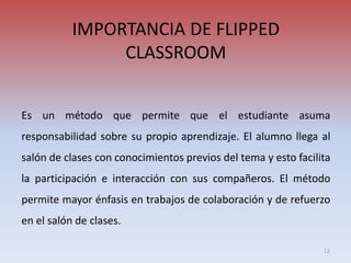 IMPORTANCIA DE FLIPPED
CLASSROOM
Es un método que permite que el estudiante asuma
responsabilidad sobre su propio aprendizaje. El alumno llega al
salón de clases con conocimientos previos del tema y esto facilita
la participación e interacción con sus compañeros. El método
permite mayor énfasis en trabajos de colaboración y de refuerzo
en el salón de clases.
12
 