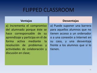 FLIPPED CLASSROOM
Ventajas
a) Incrementa el compromiso
del alumnado porque éste se
hace corresponsable de su
aprendizaje y participa en él de
forma activa mediante la
resolución de problemas y
actividades de colaboración y
discusión en clase;
Desventajas
a) Puede suponer una barrera
para aquellos alumnos que no
tienen acceso a un ordenador
o a una conexión a Internet en
su casa, y una desventaja
frente a los alumnos que sí lo
tienen.
16
 