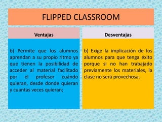 FLIPPED CLASSROOM
Ventajas
b) Permite que los alumnos
aprendan a su propio ritmo ya
que tienen la posibilidad de
acceder al material facilitado
por el profesor cuándo
quieran, desde donde quieran
y cuantas veces quieran;
Desventajas
b) Exige la implicación de los
alumnos para que tenga éxito
porque si no han trabajado
previamente los materiales, la
clase no será provechosa.
17
 