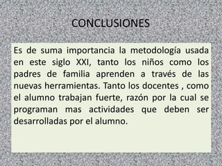 CONCLUSIONES
Es de suma importancia la metodología usada
en este siglo XXI, tanto los niños como los
padres de familia aprenden a través de las
nuevas herramientas. Tanto los docentes , como
el alumno trabajan fuerte, razón por la cual se
programan mas actividades que deben ser
desarrolladas por el alumno.
22
 