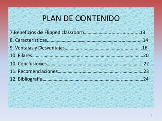 PLAN DE CONTENIDO
7.Beneficios de Flipped classroom……………….........................13
8. Características………………………………………………………………..…14
9. Ventajas y Desventajas……………………………………………….…….16
10. Pilares……………………………………………………………………..………20
10. Conclusiones……………………………………………………………………22
11. Recomendaciones……………………………………………………………23
12. Bibliografía………………………………………………………………………24
3
 