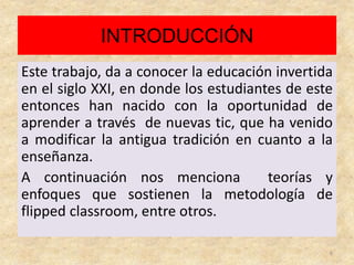 INTRODUCCIÓN
Este trabajo, da a conocer la educación invertida
en el siglo XXI, en donde los estudiantes de este
entonces han nacido con la oportunidad de
aprender a través de nuevas tic, que ha venido
a modificar la antigua tradición en cuanto a la
enseñanza.
A continuación nos menciona teorías y
enfoques que sostienen la metodología de
flipped classroom, entre otros.
6
 