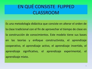EN QUÉ CONSISTE FLIPPED
CLASSROOM
Es una metodología didáctica que consiste en alterar el orden de
la clase tradicional con el fin de aprovechar el tiempo de clase en
la construcción de conocimientos. Este modelo tiene sus bases
en las teorías y enfoque constructivista, el aprendizaje
cooperativo, el aprendizaje activo, el aprendizaje invertido, el
aprendizaje significativo, el aprendizaje experimental, el
aprendizaje mixto.
8
 