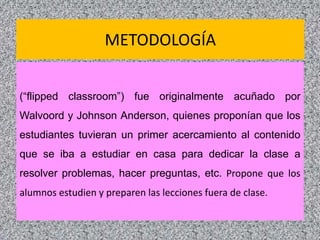 METODOLOGÍA
(“flipped classroom”) fue originalmente acuñado por
Walvoord y Johnson Anderson, quienes proponían que los
estudiantes tuvieran un primer acercamiento al contenido
que se iba a estudiar en casa para dedicar la clase a
resolver problemas, hacer preguntas, etc. Propone que los
alumnos estudien y preparen las lecciones fuera de clase.
9
 