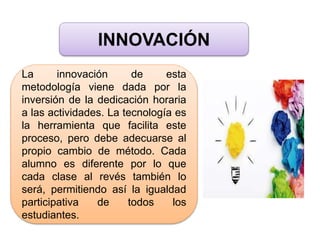 INNOVACIÓN
La innovación de esta
metodología viene dada por la
inversión de la dedicación horaria
a las actividades. La tecnología es
la herramienta que facilita este
proceso, pero debe adecuarse al
propio cambio de método. Cada
alumno es diferente por lo que
cada clase al revés también lo
será, permitiendo así la igualdad
participativa de todos los
estudiantes.
 
