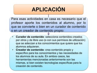APLICACIÓN
Para esas actividades en casa es necesario que el
profesor aporte los contenidos al alumno, por lo
que se convierte o bien en un curador de contenido
o en un creador de contenido propio:
• Curador de contenido: selecciona contenidos creados
por otros y de libre uso (o con sus permisos de utilización)
que se adecúan a los conocimientos que quiere que los
alumnos adquieran.
• Creador de contenido: crea contenido propio y
específico para los conocimientos y las necesidades de
los alumnos de su aula. En ambos casos, las
herramientas mencionadas anteriormente son las
mismas, si bien existen tecnologías específicas para la
creación de contenido.
 