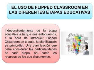 EL USO DE FLIPPED CLASSROOM EN
LAS DIFERENTES ETAPAS EDUCATIVAS
Independientemente de la etapa
educativa a la que nos enfoquemos,
a la hora de introducir Flipped
Classroom en el aula, la planificación
es primordial. Una planificación que
debe considerar las particularidades
de cada etapa, así como los
recursos de los que disponemos.
 