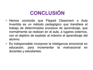 CONCLUSIÓN
• Hemos concluido que Flipped Classroom o Aula
Invertida es un método pedagógico que transfiere el
trabajo de determinados procesos de aprendizaje, que
normalmente se realizan en el aula, a lugares externos,
con el objetivo de explotar al máximo el aprendizaje del
alumno.
• Es indispensable incorporar la inteligencia emocional en
educación, para incrementar la motivacional en
docentes y estudiantes.
 