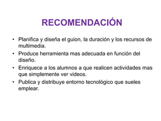 RECOMENDACIÓN
• Planifica y diseña el guion, la duración y los recursos de
multimedia.
• Produce herramienta mas adecuada en función del
diseño.
• Enriquece a los alumnos a que realicen actividades mas
que simplemente ver videos.
• Publica y distribuye entorno tecnológico que sueles
emplear.
 