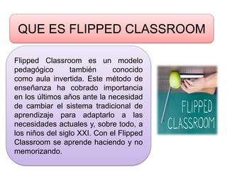 QUE ES FLIPPED CLASSROOM
Flipped Classroom es un modelo
pedagógico también conocido
como aula invertida. Este método de
enseñanza ha cobrado importancia
en los últimos años ante la necesidad
de cambiar el sistema tradicional de
aprendizaje para adaptarlo a las
necesidades actuales y, sobre todo, a
los niños del siglo XXI. Con el Flipped
Classroom se aprende haciendo y no
memorizando.
 