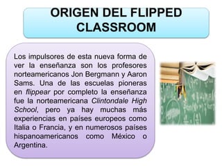 ORIGEN DEL FLIPPED
CLASSROOM
Los impulsores de esta nueva forma de
ver la enseñanza son los profesores
norteamericanos Jon Bergmann y Aaron
Sams. Una de las escuelas pioneras
en flippear por completo la enseñanza
fue la norteamericana Clintondale High
School, pero ya hay muchas más
experiencias en países europeos como
Italia o Francia, y en numerosos países
hispanoamericanos como México o
Argentina.
 
