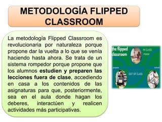 METODOLOGÍA FLIPPED
CLASSROOM
La metodología Flipped Classroom es
revolucionaria por naturaleza porque
propone dar la vuelta a lo que se venía
haciendo hasta ahora. Se trata de un
sistema rompedor porque propone que
los alumnos estudien y preparen las
lecciones fuera de clase, accediendo
en casa a los contenidos de las
asignaturas para que, posteriormente,
sea en el aula donde hagan los
deberes, interactúen y realicen
actividades más participativas.
 