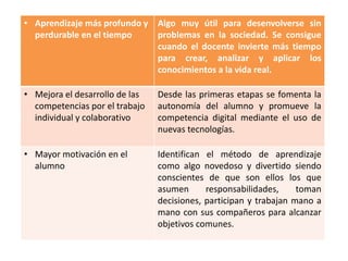 • Aprendizaje más profundo y
perdurable en el tiempo
Algo muy útil para desenvolverse sin
problemas en la sociedad. Se consigue
cuando el docente invierte más tiempo
para crear, analizar y aplicar los
conocimientos a la vida real.
• Mejora el desarrollo de las
competencias por el trabajo
individual y colaborativo
Desde las primeras etapas se fomenta la
autonomía del alumno y promueve la
competencia digital mediante el uso de
nuevas tecnologías.
• Mayor motivación en el
alumno
Identifican el método de aprendizaje
como algo novedoso y divertido siendo
conscientes de que son ellos los que
asumen responsabilidades, toman
decisiones, participan y trabajan mano a
mano con sus compañeros para alcanzar
objetivos comunes.
 