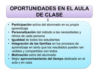 OPORTUNIDADES EN EL AULA
DE CLASE
• Participación activa del alumnado en su propio
aprendizaje
• Personalización del método a las necesidades y
ritmos de cada persona
• Igualdad de todos los estudiantes
• Integración de las familias en los procesos de
aprendizaje en tanto que los resultados pueden ser
visibles y compartidos con todos
• Motivación extra del alumnado
• Mejor aprovechamiento del tiempo dedicado en el
aula y en casa
 