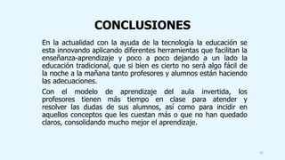 CONCLUSIONES
En la actualidad con la ayuda de la tecnología la educación se
esta innovando aplicando diferentes herramientas que facilitan la
enseñanza-aprendizaje y poco a poco dejando a un lado la
educación tradicional, que si bien es cierto no será algo fácil de
la noche a la mañana tanto profesores y alumnos están haciendo
las adecuaciones.
Con el modelo de aprendizaje del aula invertida, los
profesores tienen más tiempo en clase para atender y
resolver las dudas de sus alumnos, así como para incidir en
aquellos conceptos que les cuestan más o que no han quedado
claros, consolidando mucho mejor el aprendizaje.
25
 