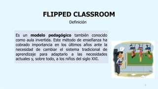 FLIPPED CLASSROOM
Definición
Es un modelo pedagógico también conocido
como aula invertida. Este método de enseñanza ha
cobrado importancia en los últimos años ante la
necesidad de cambiar el sistema tradicional de
aprendizaje para adaptarlo a las necesidades
actuales y, sobre todo, a los niños del siglo XXI.
6
 