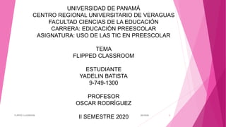 UNIVERSIDAD DE PANAMÁ
CENTRO REGIONAL UNIVERSITARIO DE VERAGUAS
FACULTAD CIENCIAS DE LA EDUCACIÓN
CARRERA: EDUCACIÓN PREESCOLAR
ASIGNATURA: USO DE LAS TIC EN PREESCOLAR
TEMA
FLIPPED CLASSROOM
ESTUDIANTE
YADELIN BATISTA
9-749-1300
PROFESOR
OSCAR RODRÍGUEZ
II SEMESTRE 2020 30/10/20FLIPPED CLASSROOM 1
 