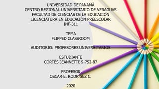 UNIVERSIDAD DE PANAMÀ
CENTRO REGIONAL UNIVERSITARIO DE VERAGUAS
FACULTAD DE CIENCIAS DE LA EDUCACIÒN
LICENCIATURA EN EDUCACIÒN PREESCOLAR
INF-311
TEMA
FLIPPED CLASSROOM
AUDITORIO: PROFESORES UNIVERSITARIOS
ESTUDIANTE
CORTÈS JEANNETTE 9-752-87
PROFESOR
OSCAR E. RODRIGEZ C.
2020 1
 