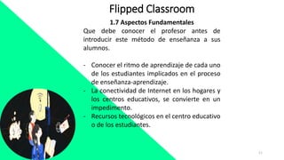 11
Flipped Classroom
1.7 Aspectos Fundamentales
Que debe conocer el profesor antes de
introducir este método de enseñanza a sus
alumnos.
- Conocer el ritmo de aprendizaje de cada uno
de los estudiantes implicados en el proceso
de enseñanza-aprendizaje.
- La conectividad de Internet en los hogares y
los centros educativos, se convierte en un
impedimento.
- Recursos tecnológicos en el centro educativo
o de los estudiantes.
 