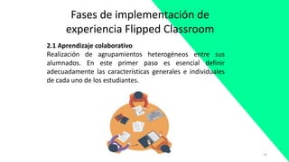 14
Fases de implementación de
experiencia Flipped Classroom
2.1 Aprendizaje colaborativo
Realización de agrupamientos heterogéneos entre sus
alumnados. En este primer paso es esencial definir
adecuadamente las características generales e individuales
de cada uno de los estudiantes.
 