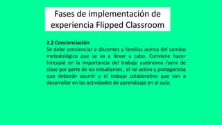15
Fases de implementación de
experiencia Flipped Classroom
2.2 Concienciación
Se debe concienciar a discentes y familias acerca del cambio
metodológico que se va a llevar a cabo. Conviene hacer
hincapié en la importancia del trabajo autónomo fuera de
clase por parte de los estudiantes , el rol activo y protagonista
que deberán asumir y el trabajo colaborativo que van a
desarrollar en las actividades de aprendizaje en el aula.
 