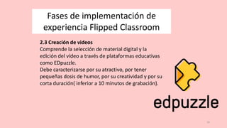 16
Fases de implementación de
experiencia Flipped Classroom
2.3 Creación de videos
Comprende la selección de material digital y la
edición del vídeo a través de plataformas educativas
como EDpuzzle.
Debe caracterizarse por su atractivo, por tener
pequeñas dosis de humor, por su creatividad y por su
corta duración( inferior a 10 minutos de grabación).
 