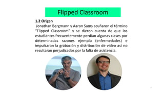 7
Flipped Classroom
1.2 Origen
Jonathan Bergmann y Aaron Sams acuñaron el término
“Flipped Classroom” y se dieron cuenta de que los
estudiantes frecuentemente perdían algunas clases por
determinadas razones ejemplo (enfermedades) e
impulsaron la grabación y distribución de video así no
resultaran perjudicados por la falta de asistencia.
 