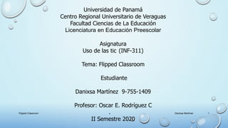 Universidad de Panamá
Centro Regional Universitario de Veraguas
Facultad Ciencias de La Educación
Licenciatura en Educación Preescolar
Asignatura
Uso de las tic (INF-311)
Tema: Flipped Classroom
Estudiante
Danixsa Martínez 9-755-1409
Profesor: Oscar E. Rodríguez C
.
II Semestre 2020
1Danixsa MartínezFlipped Classroom
 