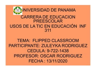 UNIVERSIDAD DE PANAMA
CARRERA DE EDUCACION
PREESCOLAR
USOS DE LA TIC EN EDUCACIÓN INF
311
TEMA: FLIPPED CLASSROOM
PARTICIPANTE: ZULEYKA RODRIGUEZ
CEDULA: 9-722-1438
PROFESOR: OSCAR RODRIGUEZ
FECHA : 13/11/2020
 