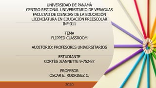 UNIVERSIDAD DE PANAMÀ
CENTRO REGIONAL UNIVERSITARIO DE VERAGUAS
FACULTAD DE CIENCIAS DE LA EDUCACIÒN
LICENCIATURA EN EDUCACIÒN PREESCOLAR
INF-311
TEMA
FLIPPED CLASSROOM
AUDITORIO: PROFESORES UNIVERSITARIOS
ESTUDIANTE
CORTÈS JEANNETTE 9-752-87
PROFESOR
OSCAR E. RODRIGEZ C.
2020
 