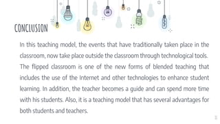 CONCLUSION
11
In this teaching model, the events that have traditionally taken place in the
classroom, now take place outside the classroom through technological tools.
The flipped classroom is one of the new forms of blended teaching that
includes the use of the Internet and other technologies to enhance student
learning. In addition, the teacher becomes a guide and can spend more time
with his students. Also, it is a teaching model that has several advantages for
both students and teachers.
 