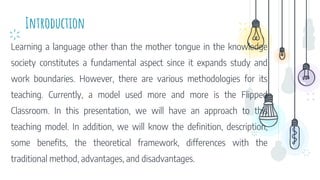 Introduction
Learning a language other than the mother tongue in the knowledge
society constitutes a fundamental aspect since it expands study and
work boundaries. However, there are various methodologies for its
teaching. Currently, a model used more and more is the Flipped
Classroom. In this presentation, we will have an approach to this
teaching model. In addition, we will know the definition, description,
some benefits, the theoretical framework, differences with the
traditional method, advantages, and disadvantages.
 