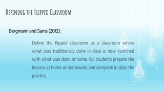 4
Defining the Flipped Classroom
Define the flipped classroom as a classroom where
what was traditionally done in class is now switched
with what was done at home. So, students prepare the
lessons at home as homework and complete in class the
practice.
Bergmann and Sams (2012):
 