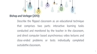 5
Bishop and Verleger (2013):
Describe the flipped classroom as an educational technique
that comprises two parts: interactive learning tasks
conducted and monitored by the teacher in the classroom,
and direct computer based asynchronous video lectures and
close-ended problems or tests individually completed
outsidethe classroom.
 
