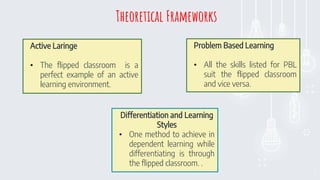 8
Active Laringe
• The flipped classroom is a
perfect example of an active
learning environment.
Problem Based Learning
• All the skills listed for PBL
suit the flipped classroom
and vice versa.
Differentiation and Learning
Styles
• One method to achieve in
dependent learning while
differentiating is through
the flipped classroom. .
Theoretical Frameworks
 