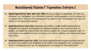 Νεοελληνική Γλώσσα Γ΄ Γυμνασίου: Ενότητα 2
● Δραστηριότητες πριν από την τάξη: βίντεο με θέμα τα greeklish, την αξία της
γλώσσας, την προσφορά της ελληνικής γλώσσας, γελοιογραφίες για τη γλώσσα και
τη χρήση ξένων λέξεων στον προφορικό και γραπτό λόγο. Καταγραφή των πρώτων
ιδεών σε συνεργατικό έγγραφο.
● Δραστηριότητες στην τάξη: Εργασίες σε ομάδες: η κάθε ομάδα εργάστηκε με
διαφορετικό κείμενο. Καταγραφή των βασικών θέσεων των κειμένων από τις
ομάδες σε padlet και παρουσίαση στις άλλες ομάδες. Ως ατομική εργασία είχαν να
σχολιάσουν στο padlet ένα από τα κείμενα των άλλων ομάδων που παρουσιάστηκαν
στην τάξη.
● Δραστηριότητες μετά την τάξη: ένα επιχειρηματολογικό κείμενο με θέμα σχετικό
με αυτό του κειμένου που διάβασαν στην ομάδα τους, εκφράζοντας τη συμφωνία
τους ή τη διαφωνία τους με τα επιχειρήματα των κειμένων που μελέτησαν.
 