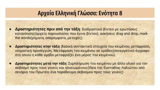 Αρχαία Ελληνική Γλώσσα: Ενότητα 8
● Δραστηριότητες πριν από την τάξη: διαδραστικό βίντεο με ερωτήσεις
κατανόησης(αρχείο παρουσίασης που έγινε βίντεο), ασκήσεις drag and drop, mark
the words(ρήματα, απαρέμφατα, μετοχές).
● Δραστηριότητες στην τάξη: βασικά συντακτικά στοιχεία του κειμένου, μετάφραση,
νοηματική προσέγγιση. Μετάφραση του κειμένου σε ομάδες(συνεργατικό έγγραφο
στο οποίο η κάθε ομάδα μεταφράζει ένα μέρος του κειμένου).
● Δραστηριότητες μετά την τάξη: Συμπλήρωση του κειμένου με άλλο υλικό για τον
σεβασμό προς τους γονείς και ηλικιωμένους(Ιδέα της Ευσταθίας Λαλιώτου από
σενάριο του Πρωτέα: ένα παράδειγμα σεβασμού προς τους γονείς)
 
