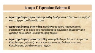 Ιστορία Γ΄ Γυμνασίου: Ενότητα 17
● Δραστηριότητες πριν από την τάξη: διαδραστικό βίντεο για τη ζωή
και το έργο του Καποδίστρια.
● Δραστηριότητες στην τάξη: προβολή αρχείου παρουσίασης,
συζήτηση για το έργο του Καποδίστρια, εργασίες δημιουργικής
γραφής σε ομάδες με αξιοποίηση πηγών.
● Δραστηριότητες μετά την τάξη: σταυρόλεξο με θέμα το έργο του
Καποδίστρια, σύνταξη κειμένου για τα αίτια δολοφονίας του
Καποδίστρια με αξιοποίηση πηγών
 