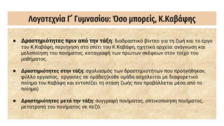 Λογοτεχνία Γ΄ Γυμνασίου: Όσο μπορείς, Κ.Καβάφης
● Δραστηριότητες πριν από την τάξη: διαδραστικό βίντεο για τη ζωή και το έργο
του Κ.Καβάφη, περιήγηση στο σπίτι του Κ.Καβάφη, ηχητικά αρχεία: ανάγνωση και
μελοποίηση του ποιήματος, καταγραφή των πρώτων σκέψεων στον τοίχο του
μαθήματος.
● Δραστηριότητες στην τάξη: σχολιασμός των δραστηριοτήτων που προηγήθηκαν,
φύλλο εργασίας, εργασίες σε ομάδες(κάθε ομάδα ασχολείται με διαφορετικό
ποίημα του Καβάφη και εντοπίζει τη στάση ζωής που προβάλλεται μέσα από το
ποίημα)
● Δραστηριότητες μετά την τάξη: συγγραφή ποιήματος, οπτικοποίηση ποιήματος,
μετατροπή του ποιήματος σε πεζό.
 