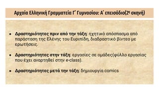 Αρχαία Ελληνική Γραμματεία Γ΄ Γυμνασίου: Α΄ επεισόδιο(2η σκηνή)
● Δραστηριότητες πριν από την τάξη: ηχητικό απόσπασμα από
παράσταση της Ελένης του Ευριπίδη, διαδραστικό βίντεο με
ερωτήσεις.
● Δραστηριότητες στην τάξη: εργασίες σε ομάδες(φύλλο εργασίας
που έχει αναρτηθεί στην e-class).
● Δραστηριότητες μετά την τάξη: δημιουργία comics
 