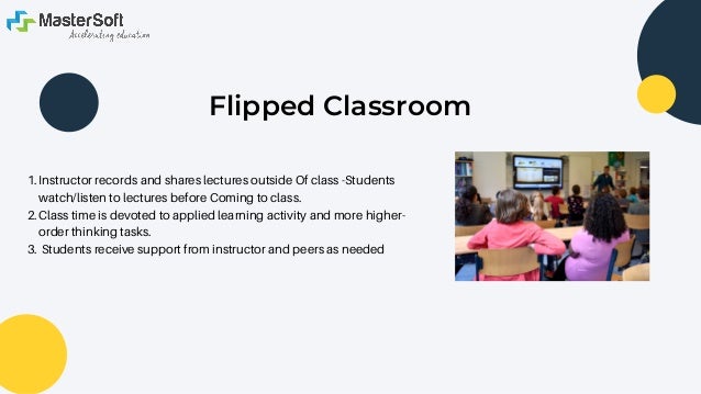 Flipped Classroom




Instructor records and shares lectures outside Of class -Students
watch/listen to lectures before Coming to class.
Class time is devoted to applied learning activity and more higher-
order thinking tasks.
Students receive support from instructor and peers as needed
1.
2.
3.
 