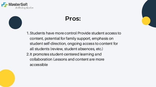 Pros:


Students have more control Provide student access to
content, potential for family support, emphasis on
student self-direction, ongoing access to content for
all students (review, student absences, etc.)
It promotes student-centered learning and
collaboration Lessons and content are more
accessible
1.
2.
 