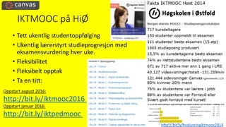 IKTMOOC på HiØ
• Tett ukentlig studentoppfølging
• Ukentlig lærerstyrt studieprogresjon med
eksamensvurdering hver uke.
• Fleksibilitet
• Fleksibelt opptak
• Ta en titt:
Oppstart august 2016:
http://bit.ly/iktmooc2016
Oppstart januar 2016:
http://bit.ly/iktpedmooc
http://bit.ly/evalueringiktmooc2014
 