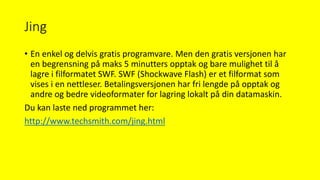 Jing
• En enkel og delvis gratis programvare. Men den gratis versjonen har
en begrensning på maks 5 minutters opptak og bare mulighet til å
lagre i filformatet SWF. SWF (Shockwave Flash) er et filformat som
vises i en nettleser. Betalingsversjonen har fri lengde på opptak og
andre og bedre videoformater for lagring lokalt på din datamaskin.
Du kan laste ned programmet her:
http://www.techsmith.com/jing.html
 