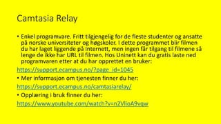 Camtasia Relay
• Enkel programvare. Fritt tilgjengelig for de fleste studenter og ansatte
på norske universiteter og høgskoler. I dette programmet blir filmen
du har laget liggende på Internett, men ingen får tilgang til filmene så
lenge de ikke har URL til filmen. Hos Uninett kan du gratis laste ned
programvaren etter at du har opprettet en bruker:
https://support.ecampus.no/?page_id=1045
• Mer informasjon om tjenesten finner du her:
https://support.ecampus.no/camtasiarelay/
• Opplæring i bruk finner du her:
https://www.youtube.com/watch?v=n2VlioA9vqw
 
