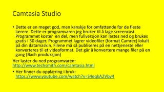 Camtasia Studio
• Dette er en meget god, men kanskje for omfattende for de fleste
lærere. Dette er programvaren jeg bruker til å lage screencast.
Programmet koster en del, men fullversjon kan lastes ned og brukes
gratis i 30 dager. Programmet lagrer videofiler (format Camrec) lokalt
på din datamaskin. Filene må så publiseres på en nettjeneste eller
konverteres til et videoformat. Det går å konvertere mange filer på en
gang (Bach produksjon)
Her laster du ned programvaren:
http://www.techsmith.com/camtasia.html
• Her finner du opplæring i bruk:
https://www.youtube.com/watch?v=S4eqkA2Vbv4
 