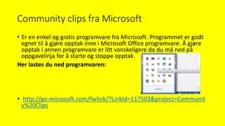 Community clips fra Microsoft
• Er en enkel og gratis programvare fra Microsoft. Programmet er godt
egnet til å gjøre opptak inne i Microsoft Office programvare. Å gjøre
opptak i annen programvare er litt vanskeligere da du må ned på
oppgavelinja for å starte og stoppe opptak.
Her lastes du ned programvaren:
• http://go.microsoft.com/fwlink/?LinkId=117503&project=Communit
y%20Clips
 