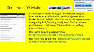 Screencast-O-Matic
• Screencast-O-Matic er et godt Screencast program.
Men det er et problem med gratisversjonen, som
funker bra, at du hele tiden merker at selskapet prøver
å selge deg full-/betalingsversjonen. Det kan være et
problem med maksimalt 15 minutters innspilling i
gratisversjonen.
• Her laster du ned programvaren:
https://www.screencast-o-matic.com/download
• Her finner du opplæring i bruk: http://www.screencast-
o-matic.com/u/h/start-recording
 