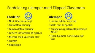 Fordeler og ulemper med Flipped Classroom
Fordeler
• Nivå differensiering?
• Tids differensiering
• Tempo differensiering
• Lettere for foreldre (å hjelpe)
• Mer tid med lærer per elev
• Fravær
• Repetisjon
Ulemper
• Lærers tid (tar mye tid)
• Stille rom til opptak
• Tilgang pc og Internett hjemme?
2015?
• Hjelp hjemme når eleven står
fast
 